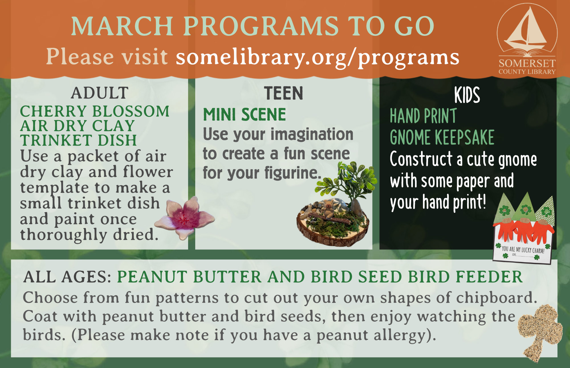 PROGRAMS TO GO Visit somelibrary.org/programs to request. CHERRY BLOSSOM AIR DRY CLAY TRINKET DISH Use a packet of air dry clay and flower template to make a small trinket dish and paint once thoroughly dried. HANDPRINT GNOME KEEPSAKE Construct a cute gnome with some paper and your handprint! PEANUT BUTTER AND BIRD SEED BIRD FEEDER Choose from fun patterns to cut out your own shapes of chipboard. Coat with peanut butter and bird seeds, then enjoy watching the birds. (Please make note if you have a peanut allergy). MINI SCENE Use your imagination to create a fun scene for your figurine.