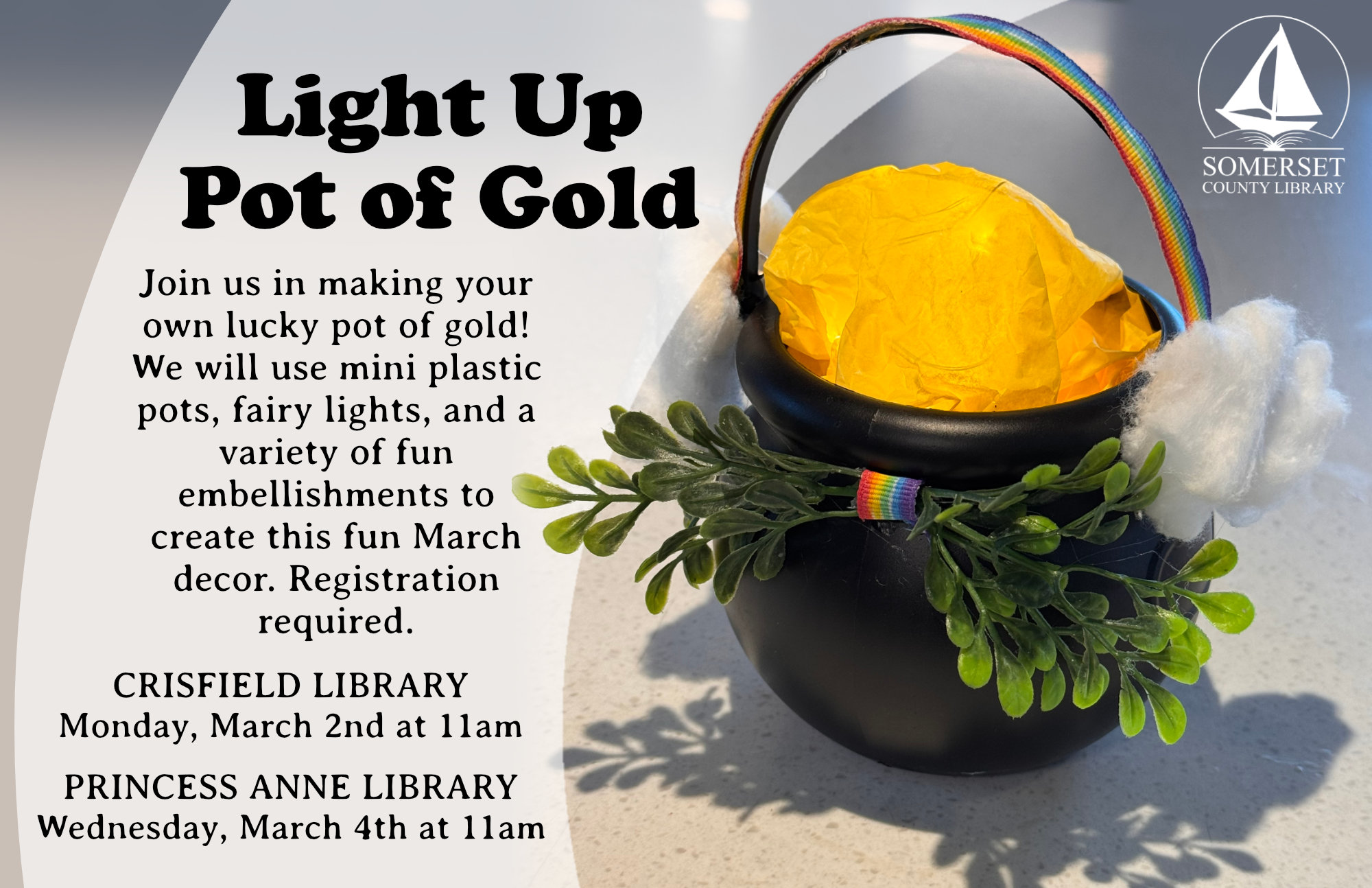 LIGHT UP POT OF GOLD CRISFIELD Monday, March 2nd at 11am PRINCESS ANNE Wednesday, March 4th at 11am Join us in making your own lucky pot of gold! We will use mini plastic pots, fairy lights, and a variety of fun embellishments to create this fun March decor. Registration required.