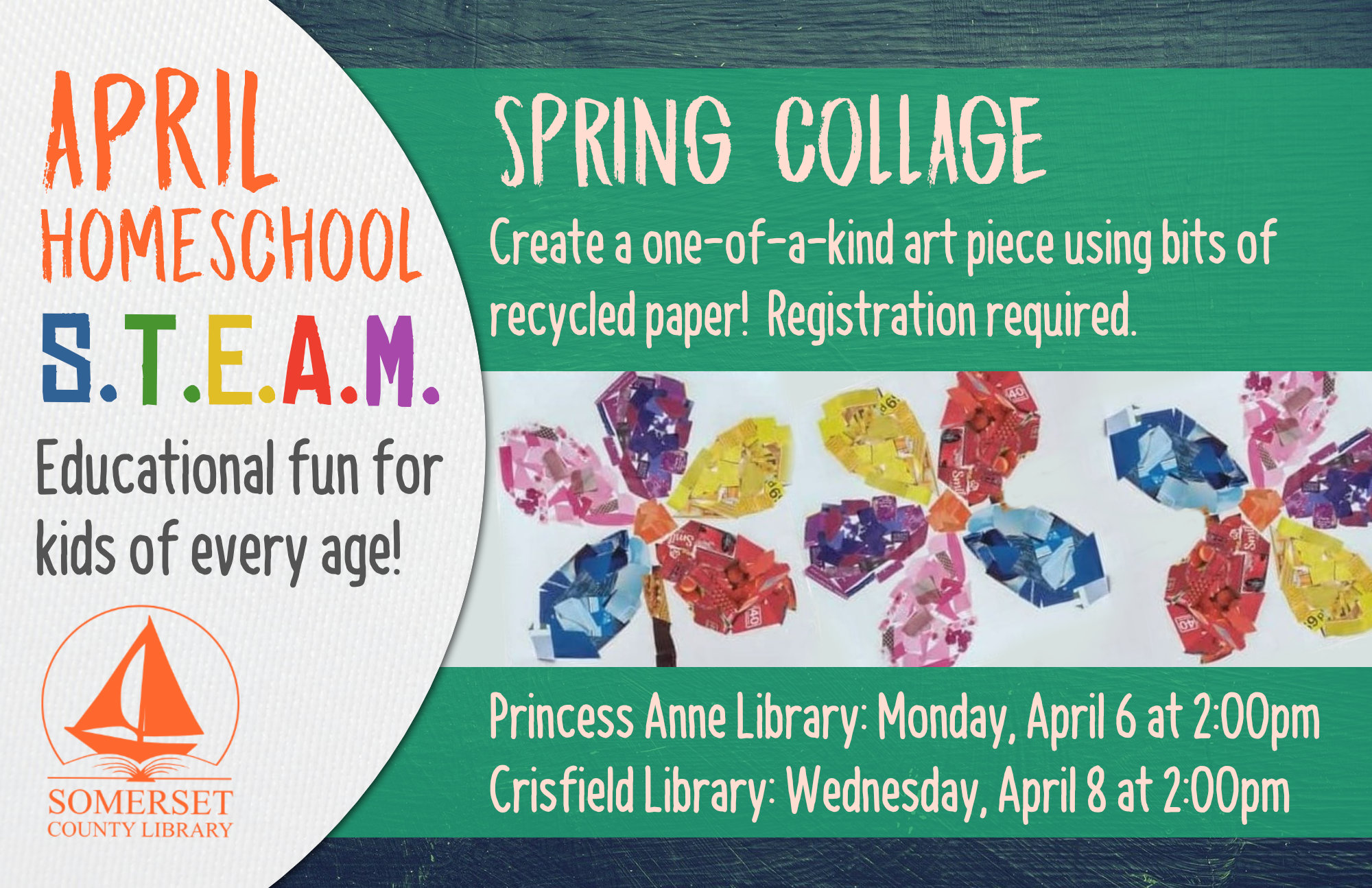 Homeschool STEAM PRINCESS ANNE: Mondays at 2:00 CRISFIELD: Wednesdays at 2:00 Educational fun for kids of every age! Stop by to register or call your local branch. SPRING COLLAGE Create a one-of-a-kind art piece using bits of recycled paper! Princess Anne: April 6 Crisfield: April 8