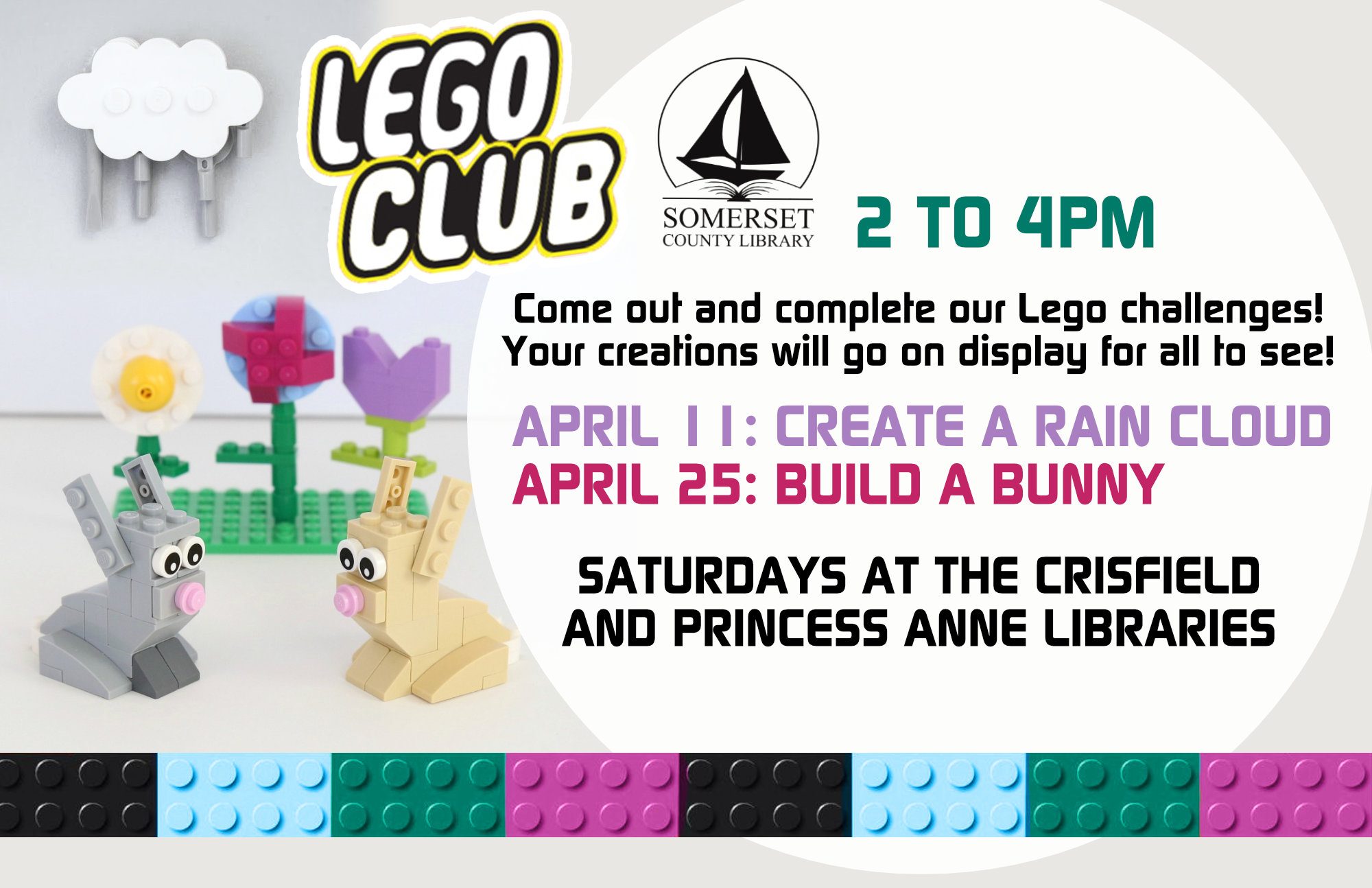 Come out and complete our Lego challenges! Your creations will go on display for all to see! Saturdays at both branches March 14: Build a Shamrock March 28: Build something green April 11: Create a rain cloud April 25: Build a bunny