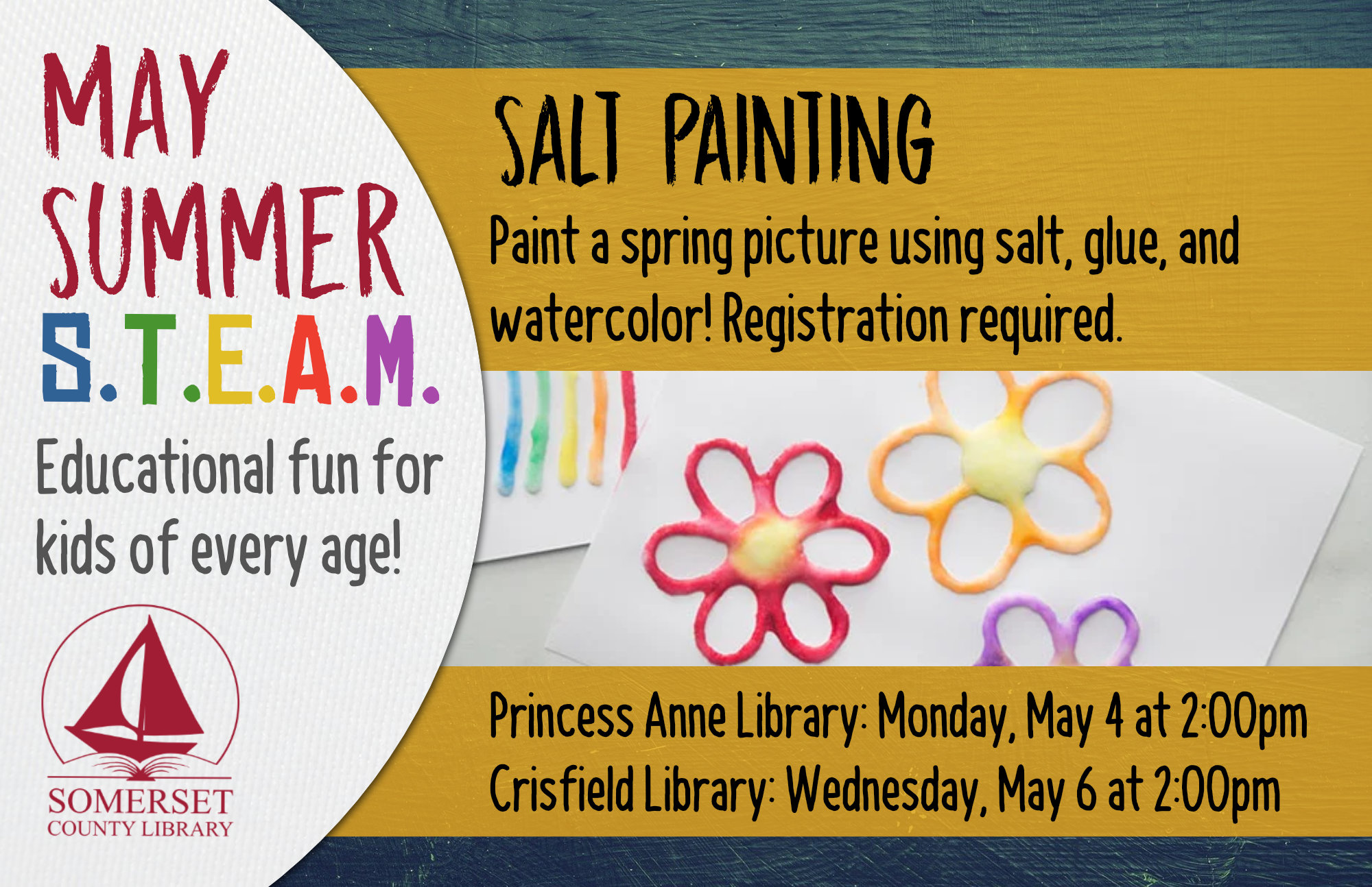 SUMMER STEAM NEW NAME Educational Fun for Kids of Every Age! Crisfield: Wednesdays at 2:00 pm Princess Anne: Mondays at 2:00 pm Stop by to register or call your local branch May 4 & 6: Salt Painting- Paint a spring picture using salt, glue, and watercolor!
