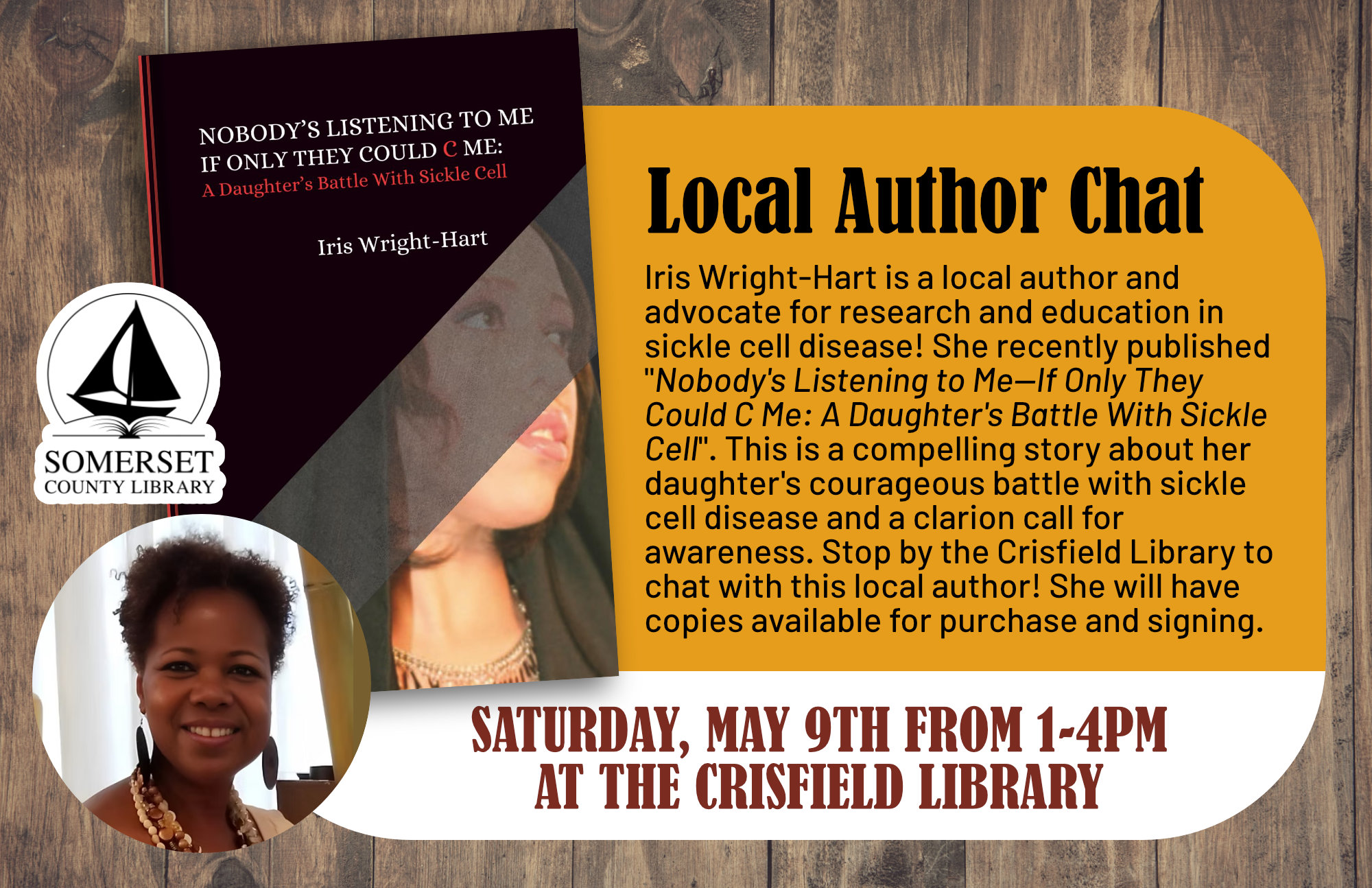 Saturday, May 9th from 1:00-4:00 p.m. Iris Wright-Hart is a local author and advocate for research and education in sickle cell disease! She recently published "Nobody s Listening to Me—If Only They Could C Me: A Daughter s Battle With Sickle Cell". This is a compelling story about her daughter s courageous battle with sickle cell disease and a clarion call for awareness. Stop by the Crisfield Library to chat with this local author! She will have copies available for purchase and signing.