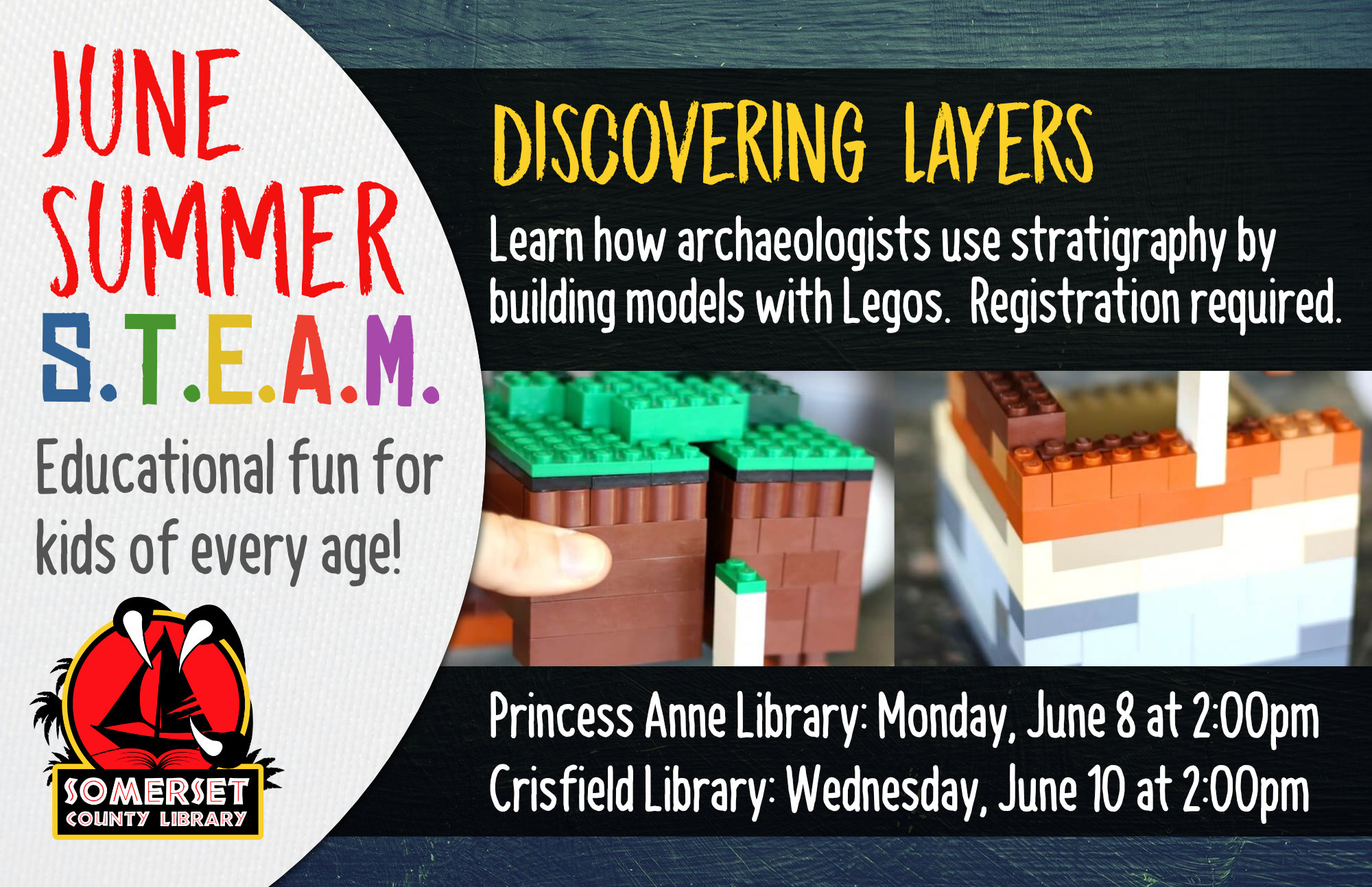 SUMMER STEAM NEW NAME Educational Fun for Kids of Every Age! Crisfield: Wednesdays at 2:00 pm Princess Anne: Mondays at 2:00 pm Stop by to register or call your local branch June 8 & 10: Discovering Layers- Learn how archeologists use stratigraphy by building models with Legos.