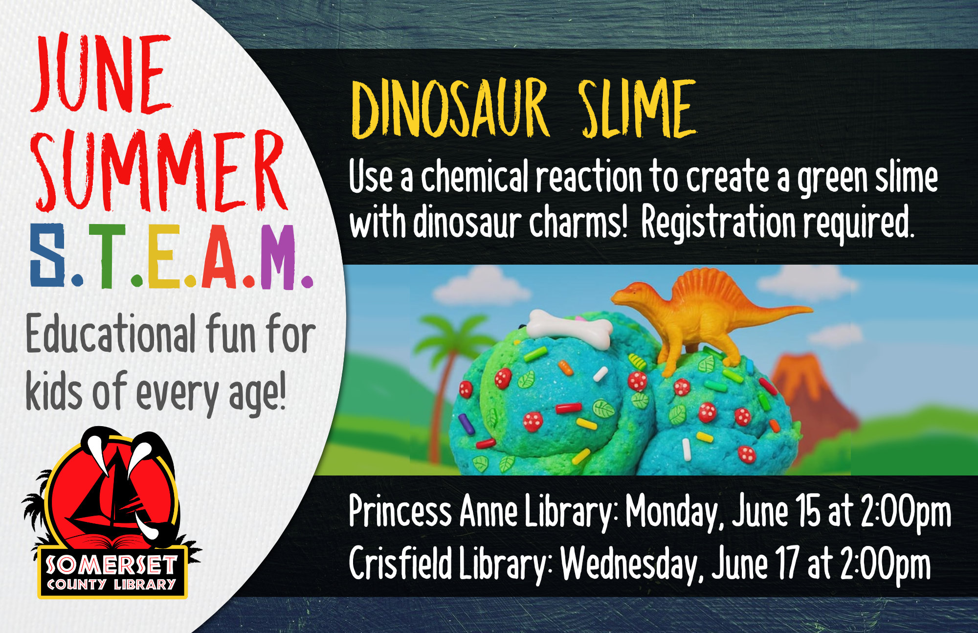 SUMMER STEAM NEW NAME Educational Fun for Kids of Every Age! Crisfield: Wednesdays at 2:00 pm Princess Anne: Mondays at 2:00 pm Stop by to register or call your local branch June 15 & 17: Dinosaur Slime- Use a chemical reaction to create a green slime with dinosaurs!
