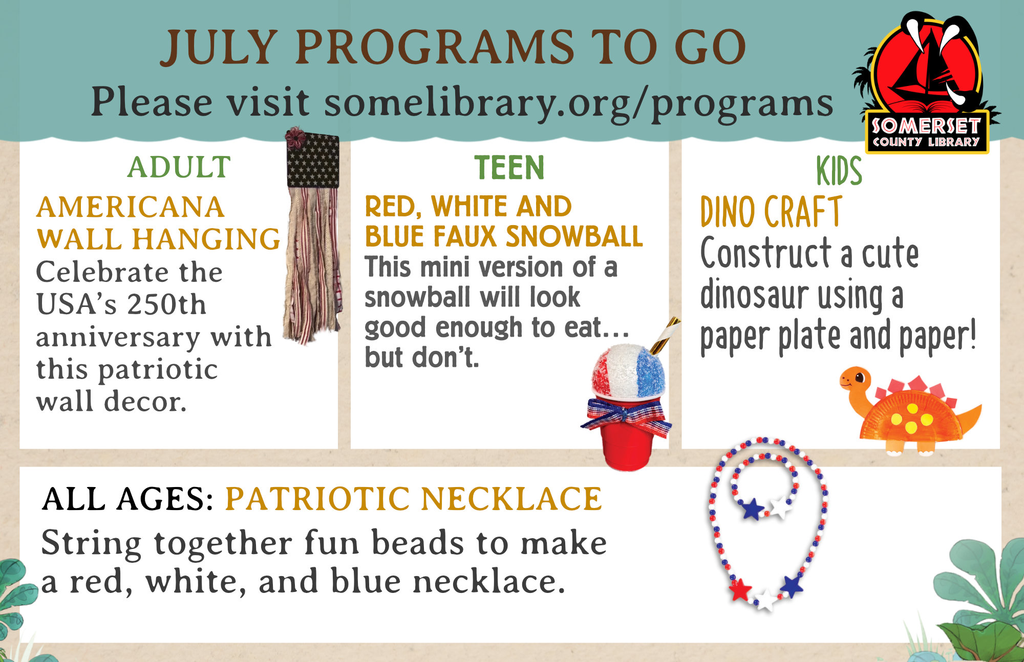 Adult To Go Americana Wall Hanging-Celebrate the USA’s 250th anniversary with this patriotic wall decor. All Ages To Go Patriotic Necklace- String together fun beads to make a red, white, and blue necklace. July Teen To Go: Red, White and Blue Faux Snowball-This mini version of a snowball will look good enough to eat… but don’t. July: Dino Craft-Construct a cute dinosaur using a paper plate and paper!