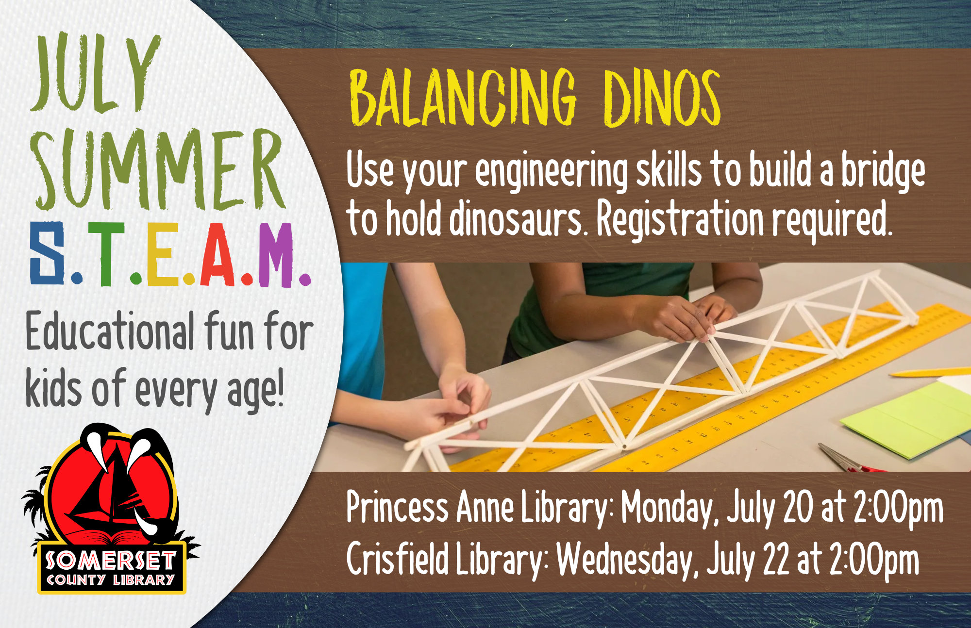 SUMMER STEAM Educational Fun for Kids of Every Age! Crisfield: Wednesdays at 2:00 pm Princess Anne: Mondays at 2:00 pm Stop by to register or call your local branch July 1: Cookie Excavation-Put on your paleontology hat and dig up some fossils (choc. chips) from your dig site (cookie)! July 6 & 8: Pasta Paleontology- Construct dinosaur fossils using different pasta shapes! July 20 & 22: Balancing Dinos- Use your engineering skills to build a bridge to hold dinosaurs. July 27 & 29: Erupting Volcano-Build a volcano then use a chemical reaction to make it erupt! August 3 & 5: DIY Bouncy Ball- Experiment with different ratios of ingredients to discover the best recipe for a bouncy ball. August 10 & 12: Fluffy Slime- Combine a few ingredients together to make slime that is soft and fluffy!