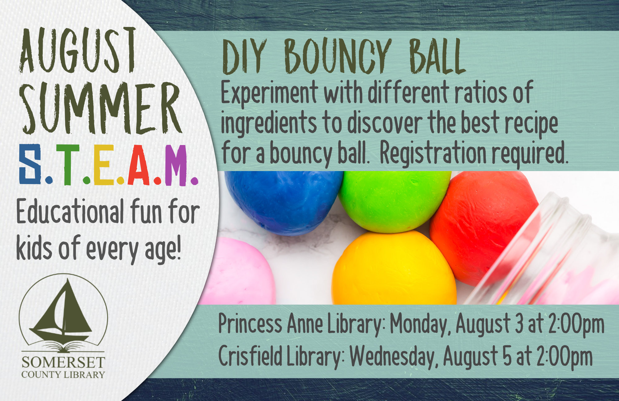 SUMMER STEAM Educational Fun for Kids of Every Age! Crisfield: Wednesdays at 2:00 pm Princess Anne: Mondays at 2:00 pm Stop by to register or call your local branch July 1: Cookie Excavation-Put on your paleontology hat and dig up some fossils (choc. chips) from your dig site (cookie)! July 6 & 8: Pasta Paleontology- Construct dinosaur fossils using different pasta shapes! July 20 & 22: Balancing Dinos- Use your engineering skills to build a bridge to hold dinosaurs. July 27 & 29: Erupting Volcano-Build a volcano then use a chemical reaction to make it erupt! August 3 & 5: DIY Bouncy Ball- Experiment with different ratios of ingredients to discover the best recipe for a bouncy ball. August 10 & 12: Fluffy Slime- Combine a few ingredients together to make slime that is soft and fluffy!