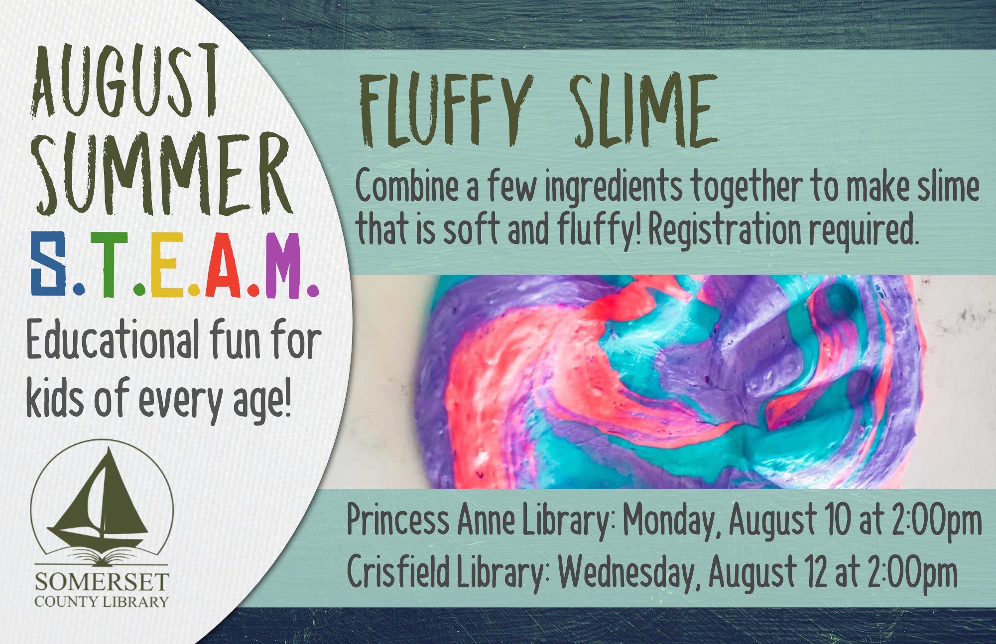 SUMMER STEAM Educational Fun for Kids of Every Age! Crisfield: Wednesdays at 2:00 pm Princess Anne: Mondays at 2:00 pm Stop by to register or call your local branch July 1: Cookie Excavation-Put on your paleontology hat and dig up some fossils (choc. chips) from your dig site (cookie)! July 6 & 8: Pasta Paleontology- Construct dinosaur fossils using different pasta shapes! July 20 & 22: Balancing Dinos- Use your engineering skills to build a bridge to hold dinosaurs. July 27 & 29: Erupting Volcano-Build a volcano then use a chemical reaction to make it erupt! August 3 & 5: DIY Bouncy Ball- Experiment with different ratios of ingredients to discover the best recipe for a bouncy ball. August 10 & 12: Fluffy Slime- Combine a few ingredients together to make slime that is soft and fluffy!
