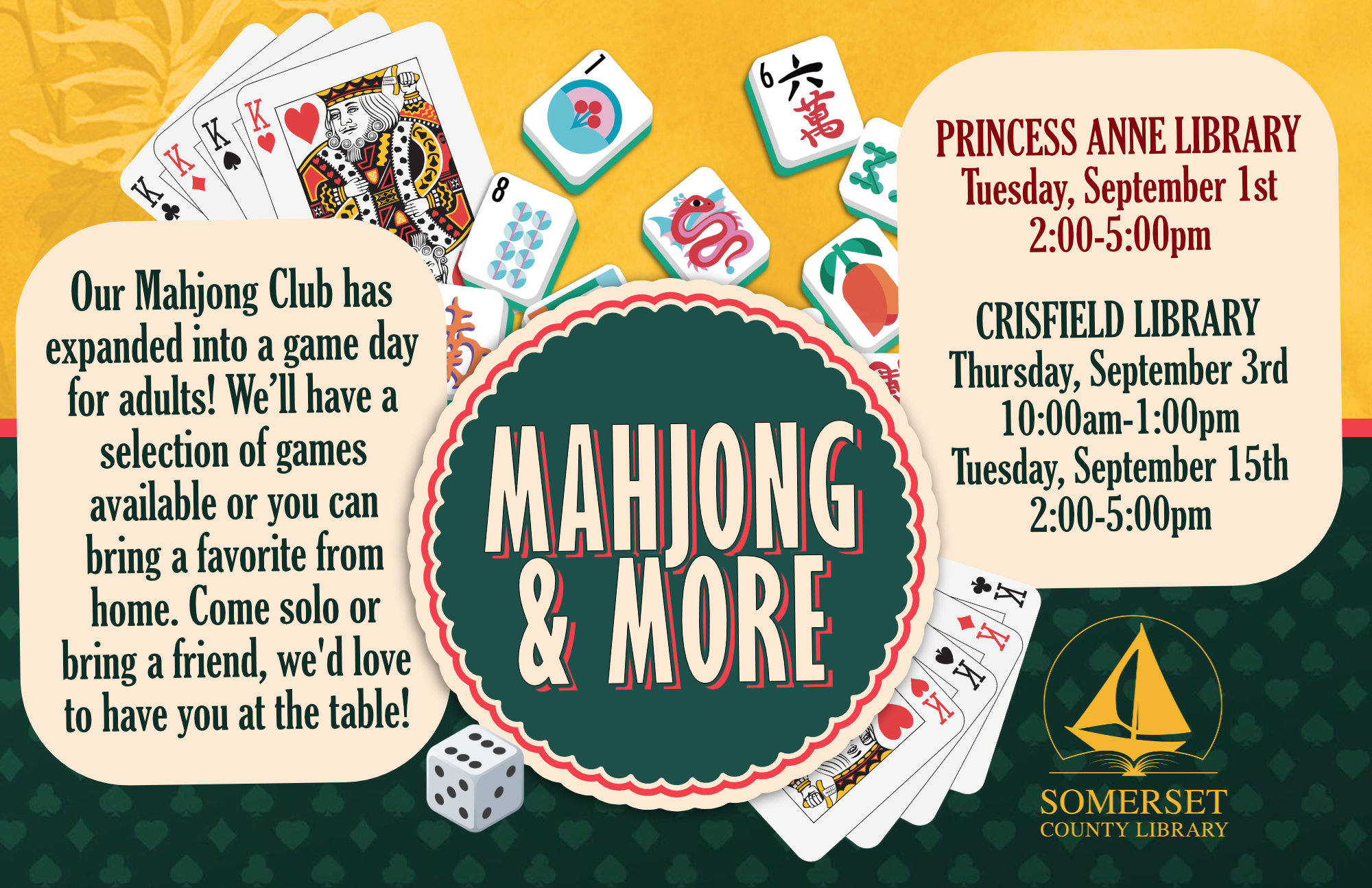 Mahjong & More Princess Anne Tuesday, September 1st 2-5PM Crisfield Thursday, September 3rd 10AM-1PM Crisfield Tuesday, September 15th 2-5PM Join us for board and card game fun! What was once our Mahjong Club has expanded into a game day for adults, featuring a variety of board and card games for everyone to enjoy. Whether you’re a beginner or a seasoned player, you’re welcome to join us. We’ll have a selection of games available, including Mahjong, or you can bring a favorite game from home to share with the group. Bring your favorite snacks and beverages, meet fellow game enthusiasts, and enjoy a relaxed afternoon of friendly competition, laughter, and great company. Come solo or bring a friend. We d love to have you at the table!