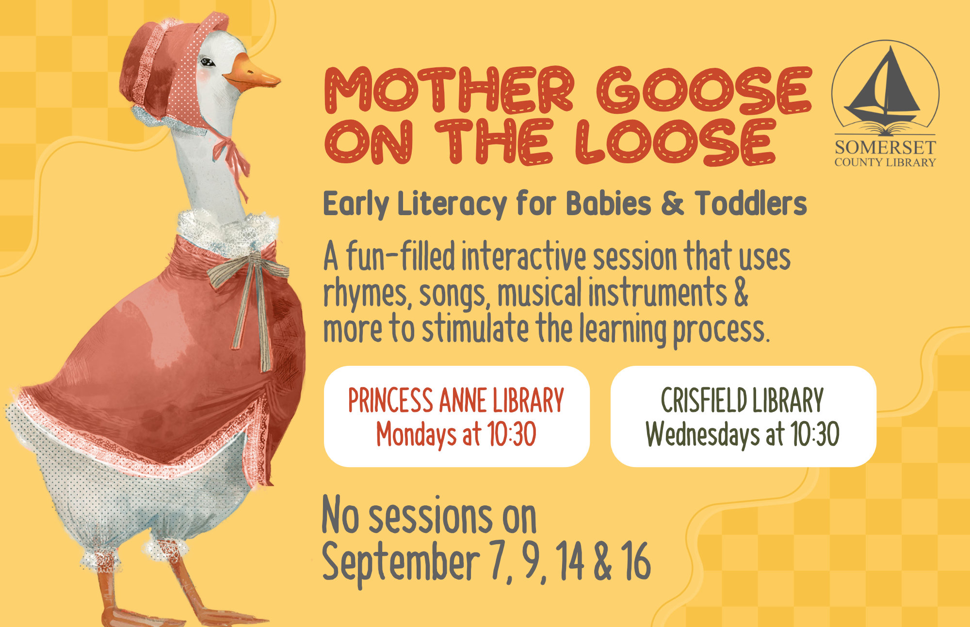 Mother Goose on the Loose This is an early literacy program for babies & toddlers! It is a fun-filled interactive session that uses rhymes, songs, musical instruments & more to stimulate the learning process. Crisfield: Wednesdays at 10:30 a.m. Princess Anne: Mondays at 10:30 a.m. No sessions on September 7, 9, 14 & 16 and October 5, 7, 12 & 14