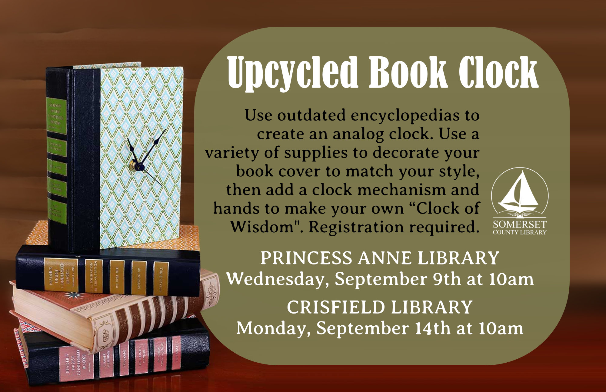 Upcycled Book Clock Princess Anne Wednesday, September 9th at 10am Crisfield Monday, September 14th at 10am Use outdated encyclopedias to create an analog clock. Use a variety of supplies to decorate your book cover to match your style, then add a clock mechanism and hands to make your own “Clock of Wisdom".