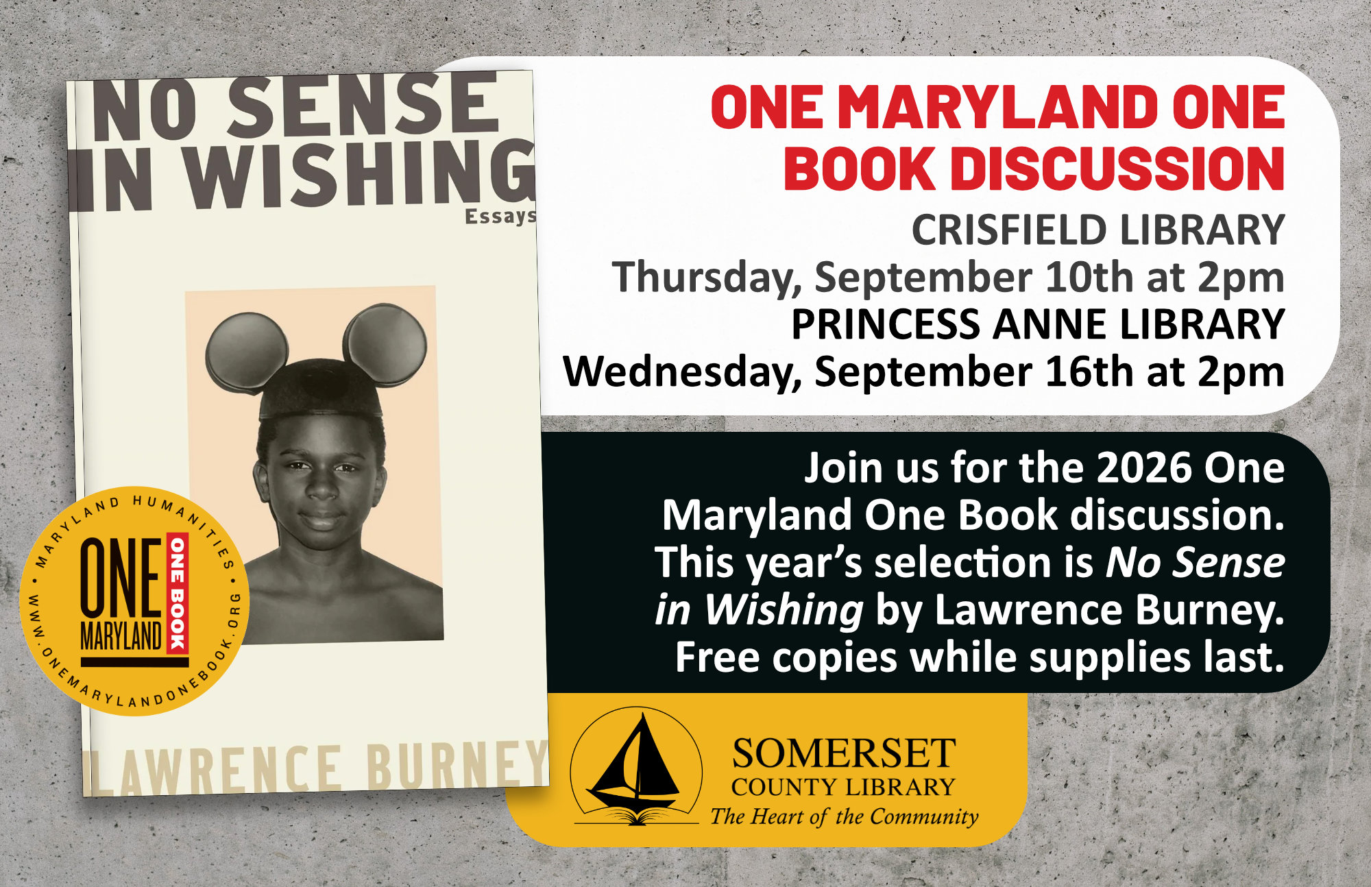 One Maryland One Book Discussion Crisfield Thursday, September 10th at 2 p.m. Princess Anne Wednesday, September 16th at 2pm Join us for the 2026 One Maryland One Book discussion. This year’s selection is No Sense in Wishing by Lawrence Burney. Free copies while supplies last.