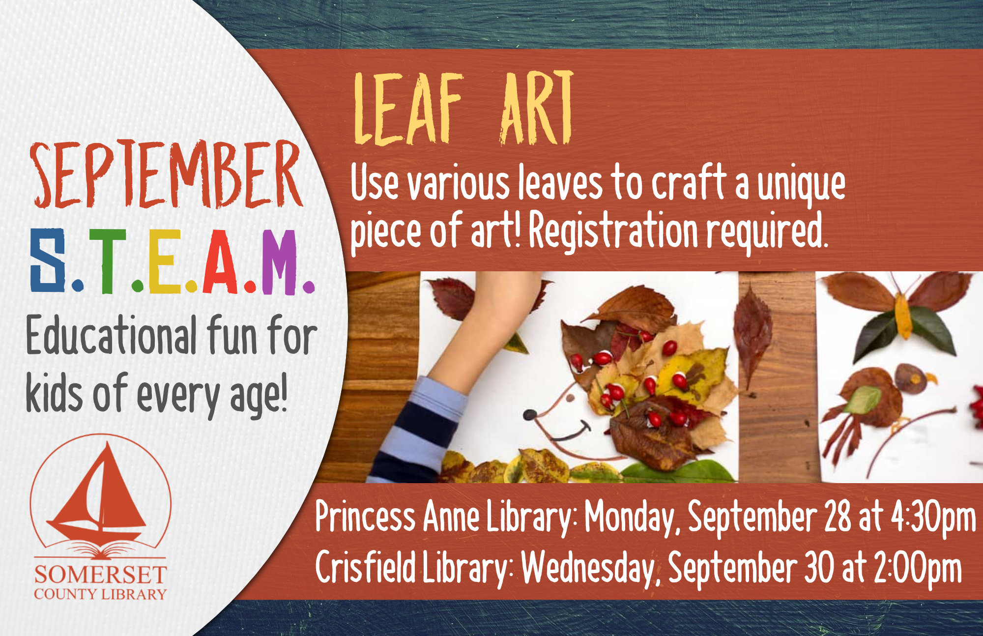 HOMESCHOOL STEAM Educational Fun for Kids of Every Age! Crisfield: Wednesdays at 2:00 pm Princess Anne: Mondays at 4:30 pm Stop by to register or call your local branch September 28 & 30: Leaf Art-Use various leaves to craft a unique piece of art!