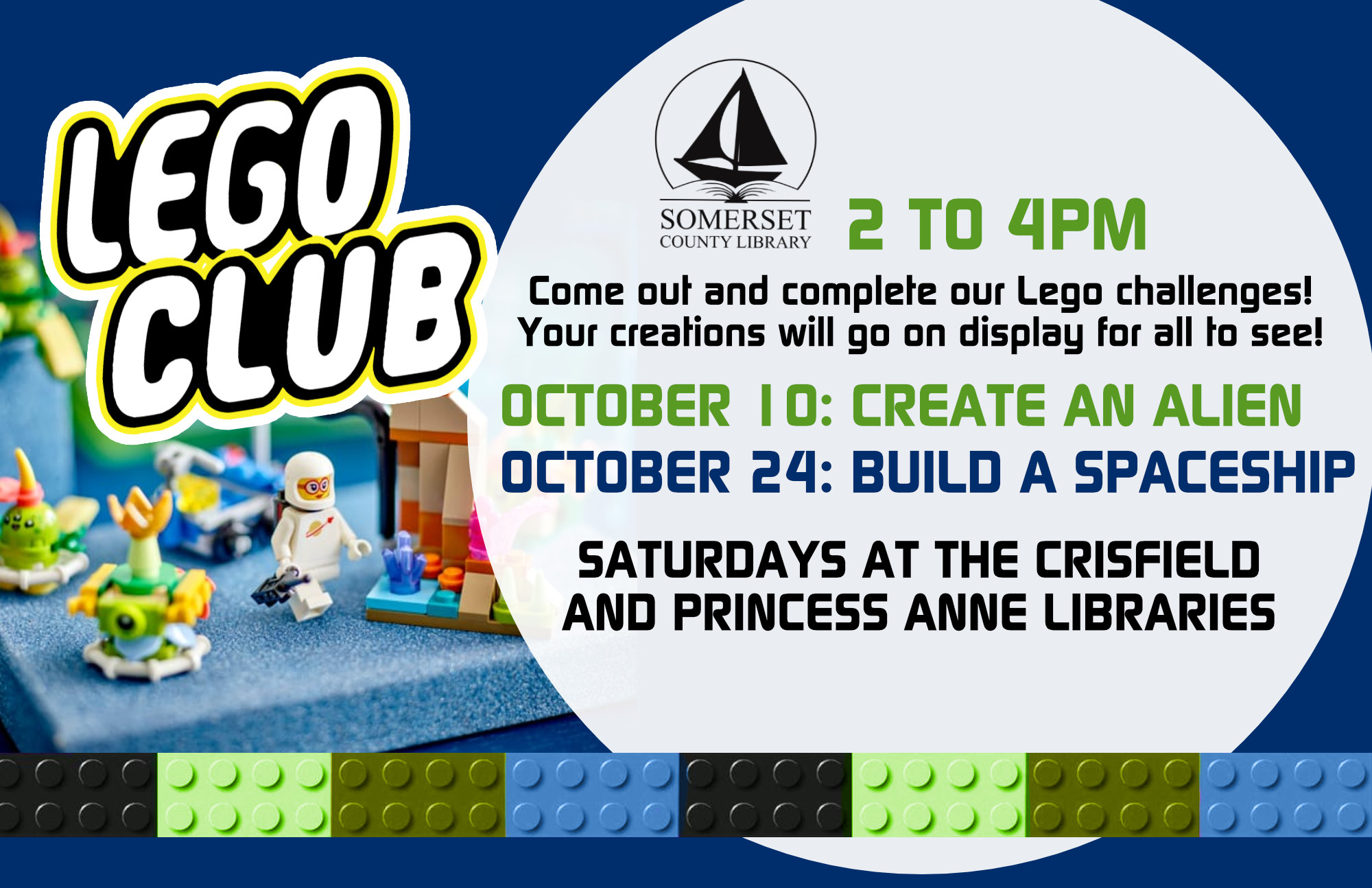 LEGO CLUB Come out and complete our lego challenges! Your creations will go on display for all to see! Both branches: Saturdays 2-4 pm October 10- Create an alien October 24- Build a spaceship